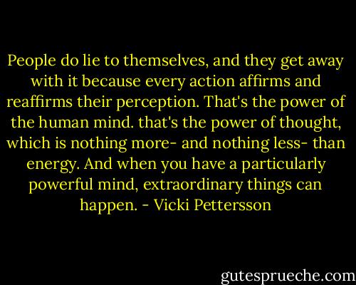 People do lie to themselves, and they get away with it because every action affirms and reaffirms their perception. That's the power of the human mind. that's the power of thought, which is nothing more- and nothing less- than energy. And when you have a particularly powerful mind, extraordinary things can happen. - Vicki Pettersson