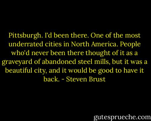 Pittsburgh. I'd been there. One of the most underrated cities in North America. People who'd never been there thought of it as a graveyard of abandoned steel mills, but it was a beautiful city, and it would be good to have it back. - Steven Brust
