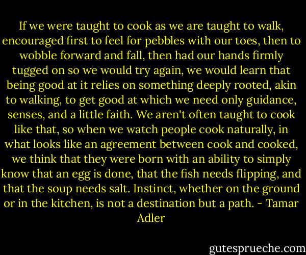 If we were taught to cook as we are taught to walk, encouraged first to feel for pebbles with our toes, then to wobble forward and fall, then had our hands firmly tugged on so we would try again, we would learn that being good at it relies on something deeply rooted, akin to walking, to get good at which we need only guidance, senses, and a little faith. We aren't often taught to cook like that, so when we watch people cook naturally, in what looks like an agreement between cook and cooked, we think that they were born with an ability to simply know that an egg is done, that the fish needs flipping, and that the soup needs salt. Instinct, whether on the ground or in the kitchen, is not a destination but a path. - Tamar Adler