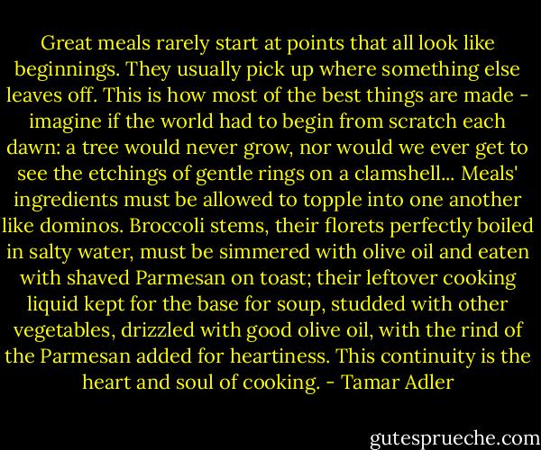 Great meals rarely start at points that all look like beginnings. They usually pick up where something else leaves off. This is how most of the best things are made - imagine if the world had to begin from scratch each dawn: a tree would never grow, nor would we ever get to see the etchings of gentle rings on a clamshell... Meals' ingredients must be allowed to topple into one another like dominos. Broccoli stems, their florets perfectly boiled in salty water, must be simmered with olive oil and eaten with shaved Parmesan on toast; their leftover cooking liquid kept for the base for soup, studded with other vegetables, drizzled with good olive oil, with the rind of the Parmesan added for heartiness. This continuity is the heart and soul of cooking. - Tamar Adler