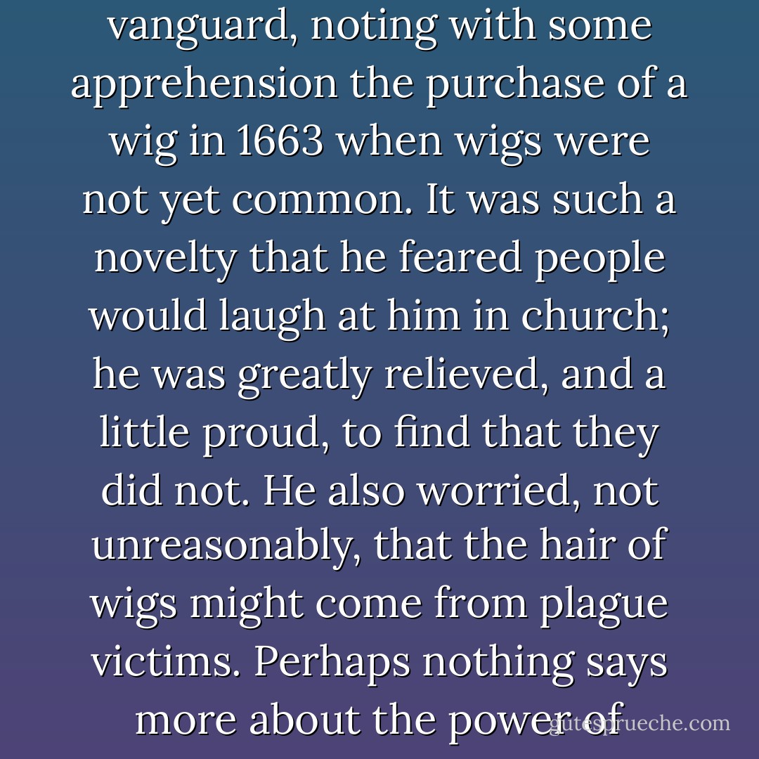 Perhaps the most irrational fashion act of all was the male habit for 150 years of wearing wigs. Samuel Pepys, as with so many things, was in the vanguard, noting with some apprehension the purchase of a wig in 1663 when wigs were not yet common. It was such a novelty that he feared people would laugh at him in church; he was greatly relieved, and a little proud, to find that they did not. He also worried, not unreasonably, that the hair of wigs might come from plague victims. Perhaps nothing says more about the power of fashion than that Pepys continued wearing wigs even while wondering if they might kill him. - Bill Bryson