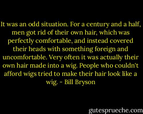 It was an odd situation. For a century and a half, men got rid of their own hair, which was perfectly comfortable, and instead covered their heads with something foreign and uncomfortable. Very often it was actually their own hair made into a wig. People who couldn't afford wigs tried to make their hair look like a wig. - Bill Bryson