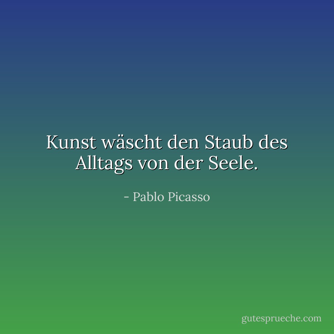 Kunst wäscht den Staub des Alltags von der Seele. - Pablo Picasso<