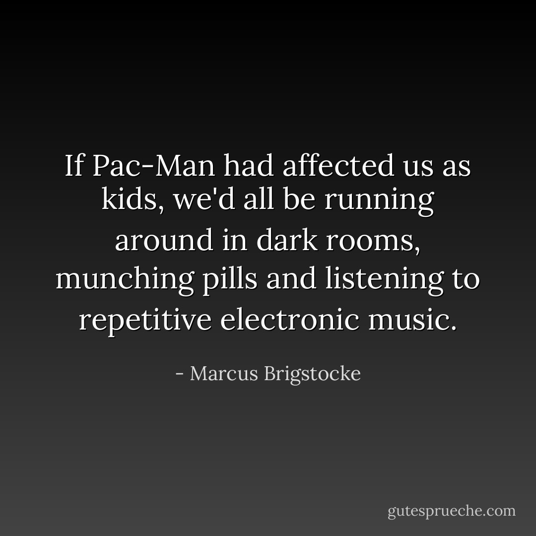 If Pac-Man had affected us as kids, we'd all be running around in dark rooms, munching pills and listening to repetitive electronic music. - Marcus Brigstocke