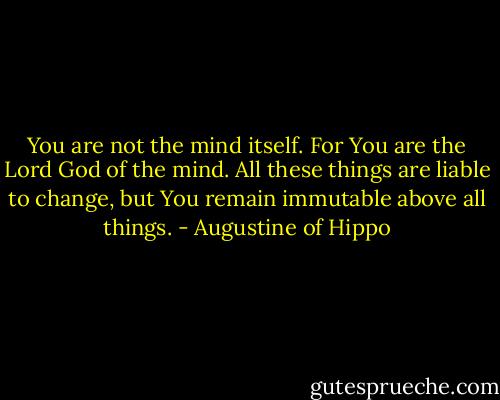 You are not the mind itself. For You are the Lord God of the mind. All these things are liable to change, but You remain immutable above all things. - Augustine of Hippo