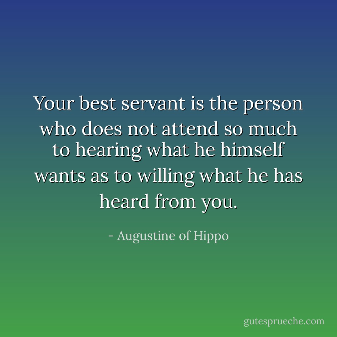 Your best servant is the person who does not attend so much to hearing what he himself wants as to willing what he has heard from you. - Augustine of Hippo