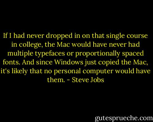If I had never dropped in on that single course in college, the Mac would have never had multiple typefaces or proportionally spaced fonts. And since Windows just copied the Mac, it's likely that no personal computer would have them. - Steve Jobs