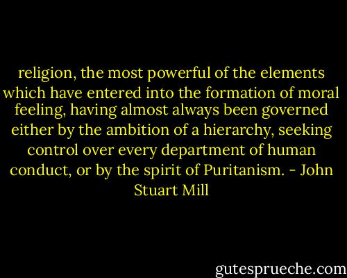 religion, the most powerful of the elements which have entered into the formation of moral feeling, having almost always been governed either by the ambition of a hierarchy, seeking control over every department of human conduct, or by the spirit of Puritanism. - John Stuart Mill