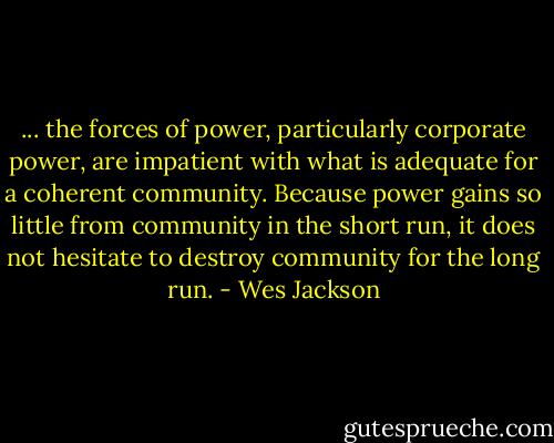 ... the forces of power, particularly corporate power, are impatient with what is adequate for a coherent community. Because power gains so little from community in the short run, it does not hesitate to destroy community for the long run. - Wes Jackson