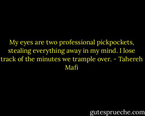 My eyes are two professional pickpockets, stealing everything away in my mind. I lose track of the minutes we trample over. - Tahereh Mafi