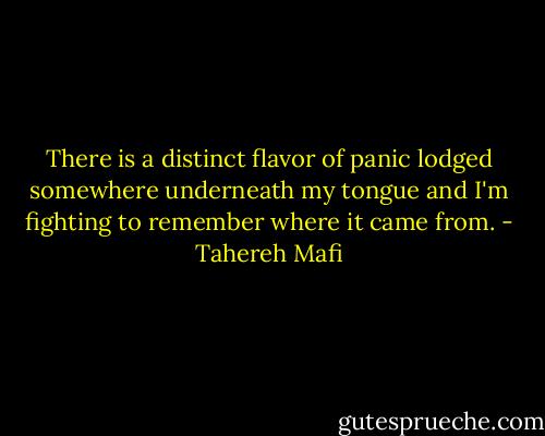 There is a distinct flavor of panic lodged somewhere underneath my tongue and I'm fighting to remember where it came from. - Tahereh Mafi