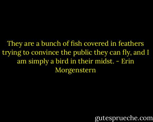 They are a bunch of fish covered in feathers trying to convince the public they can fly, and I am simply a bird in their midst. - Erin Morgenstern