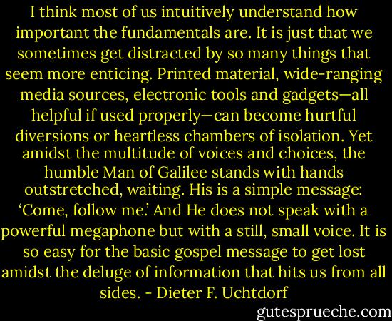 I think most of us intuitively understand how important the fundamentals are. It is just that we sometimes get distracted by so many things that seem more enticing. Printed material, wide-ranging media sources, electronic tools and gadgets—all helpful if used properly—can become hurtful diversions or heartless chambers of isolation. Yet amidst the multitude of voices and choices, the humble Man of Galilee stands with hands outstretched, waiting. His is a simple message: ‘Come, follow me.’ And He does not speak with a powerful megaphone but with a still, small voice. It is so easy for the basic gospel message to get lost amidst the deluge of information that hits us from all sides. - Dieter F. Uchtdorf