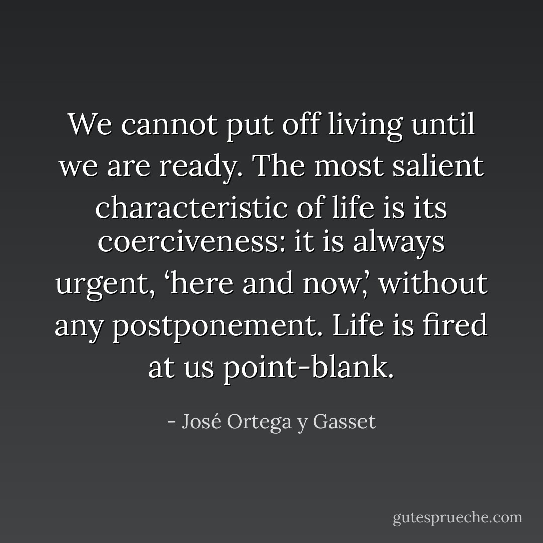We cannot put off living until we are ready. The most salient characteristic of life is its coerciveness: it is always urgent, ‘here and now,’ without any postponement. Life is fired at us point-blank. - José Ortega y Gasset
