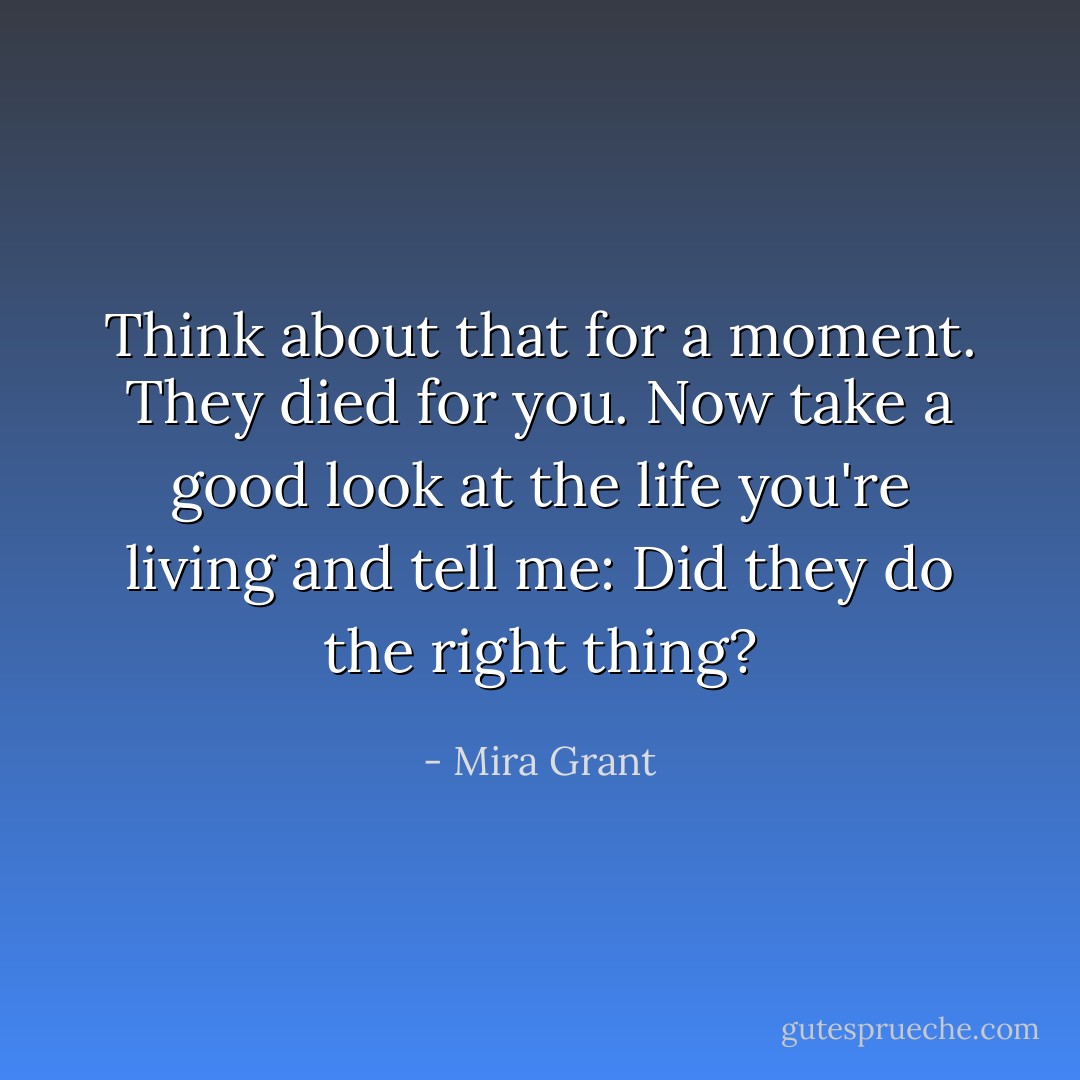 Think about that for a moment. They died for you. Now take a good look at the life you're living and tell me: Did they do the right thing? - Mira Grant