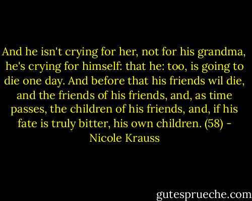 And he isn't crying for her, not for his grandma, he's crying for himself: that he: too, is going to die one day. And before that his friends wil die, and the friends of his friends, and, as time passes, the children of his friends, and, if his fate is truly bitter, his own children. (58) - Nicole Krauss