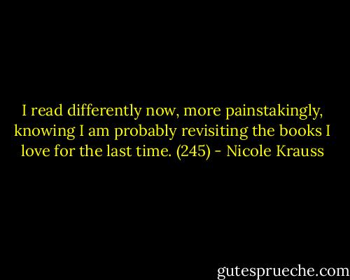 I read differently now, more painstakingly, knowing I am probably revisiting the books I love for the last time. (245) - Nicole Krauss