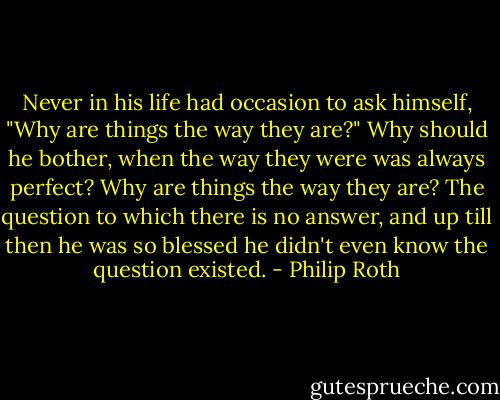 Never in his life had occasion to ask himself, "Why are things the way they are?" Why should he bother, when the way they were was always perfect? Why are things the way they are? The question to which there is no answer, and up till then he was so blessed he didn't even know the question existed. - Philip Roth