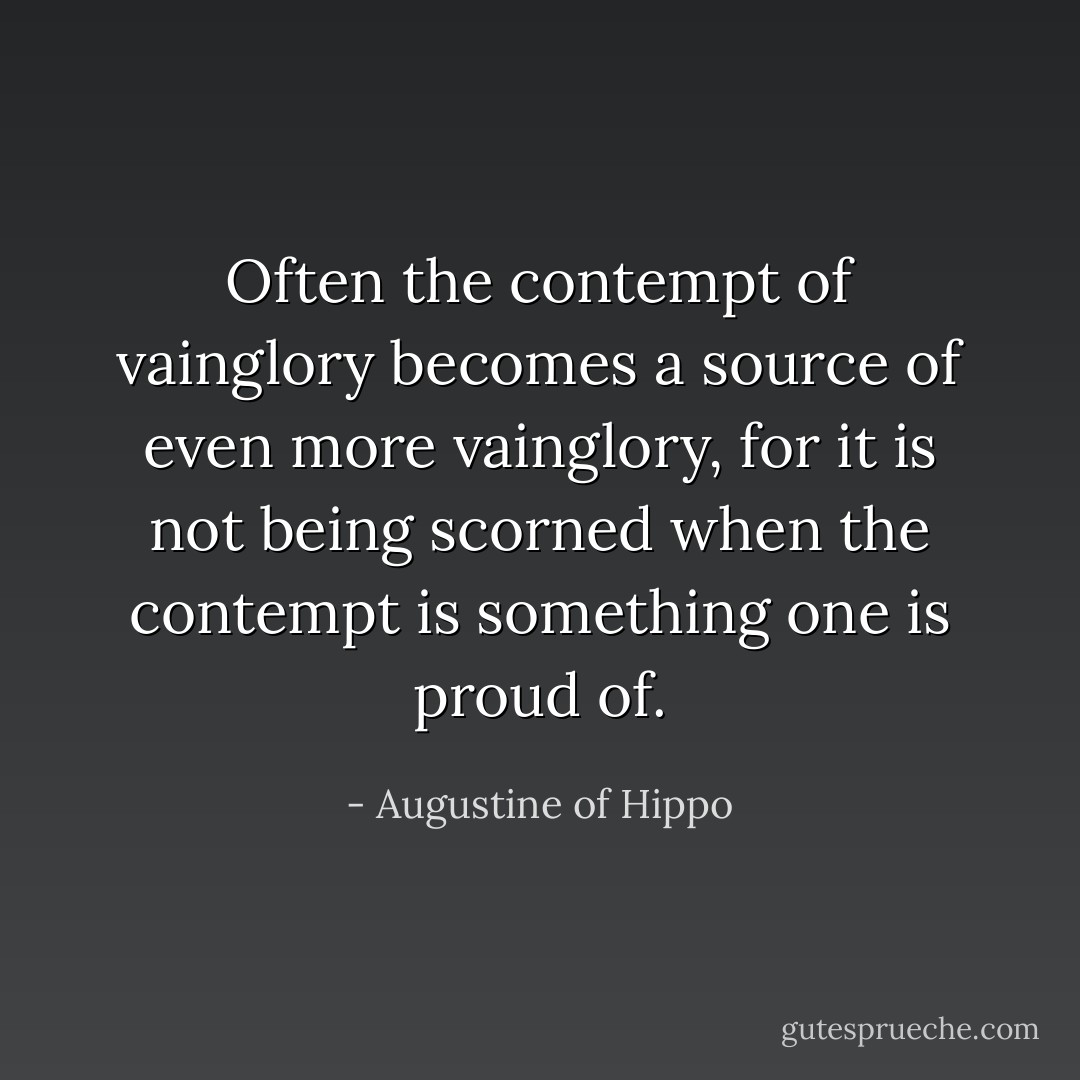 Often the contempt of vainglory becomes a source of even more vainglory, for it is not being scorned when the contempt is something one is proud of. - Augustine of Hippo