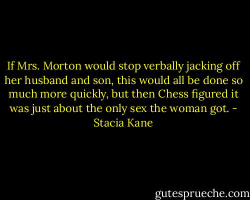 If Mrs. Morton would stop verbally jacking off her husband and son, this would all be done so much more quickly, but then Chess figured it was just about the only sex the woman got. - Stacia Kane