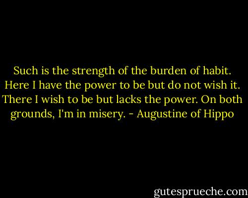 Such is the strength of the burden of habit. Here I have the power to be but do not wish it. There I wish to be but lacks the power. On both grounds, I'm in misery. - Augustine of Hippo