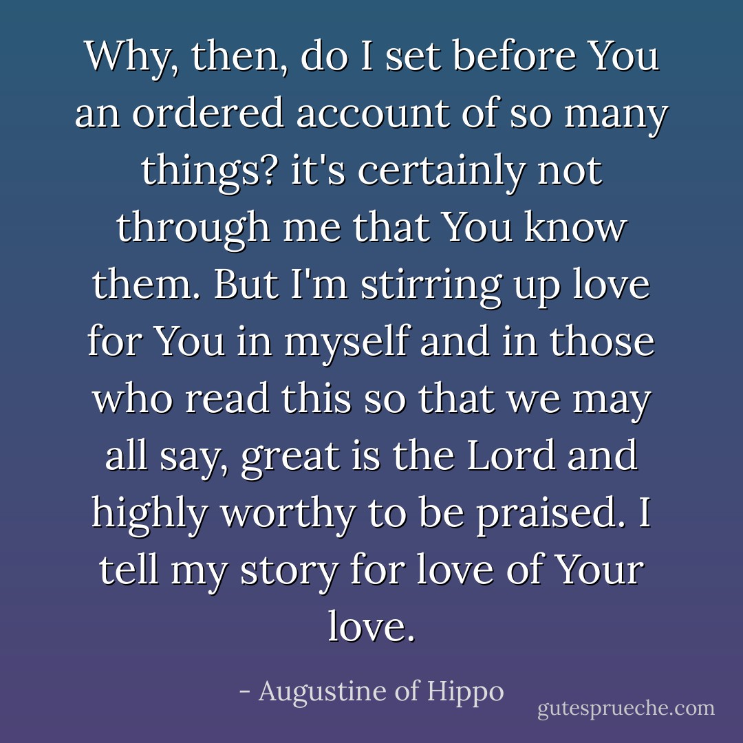 Why, then, do I set before You an ordered account of so many things? it's certainly not through me that You know them. But I'm stirring up love for You in myself and in those who read this so that we may all say, great is the Lord and highly worthy to be praised. I tell my story for love of Your love. - Augustine of Hippo