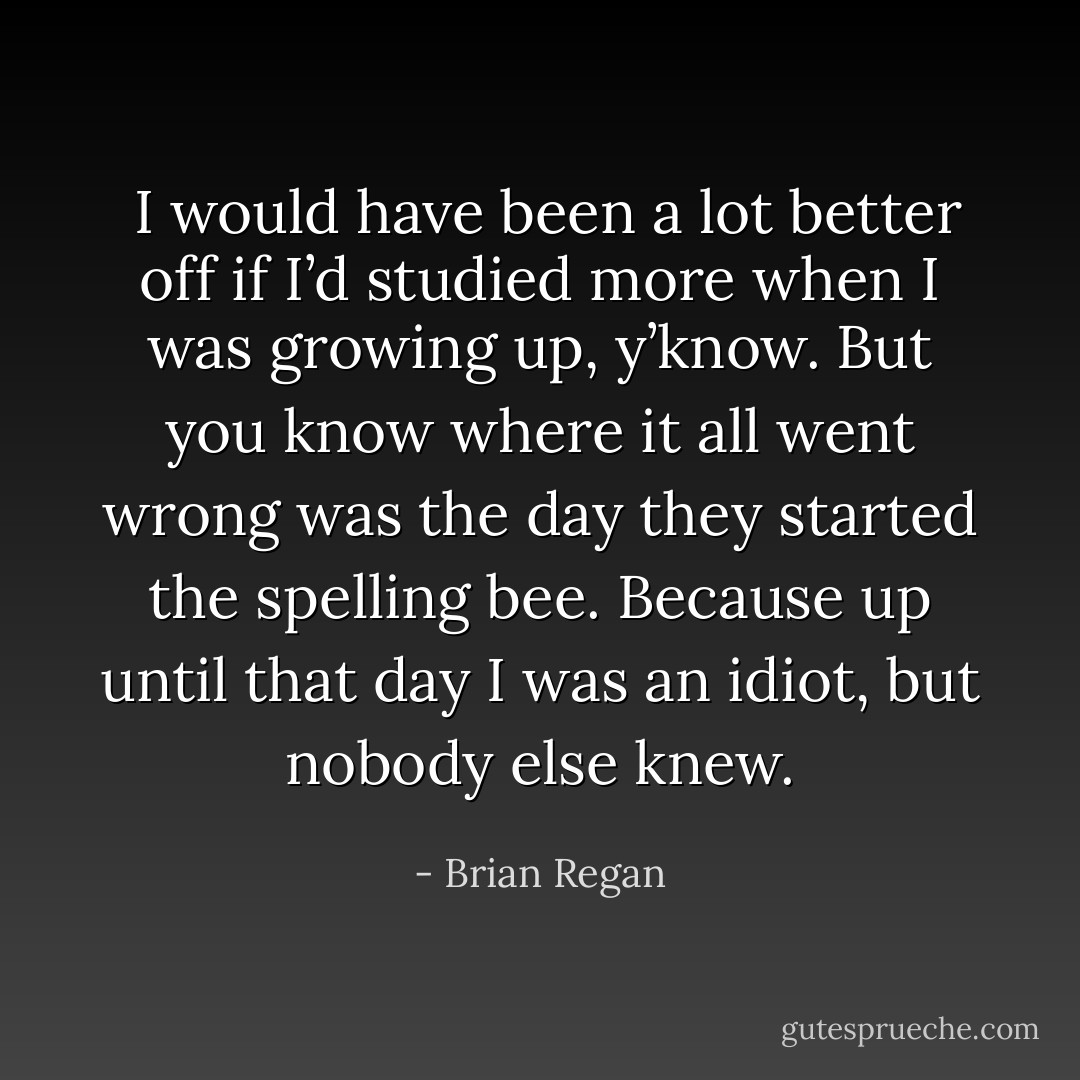  I would have been a lot better off if I’d studied more when I was growing up, y’know. But you know where it all went wrong was the day they started the spelling bee. Because up until that day I was an idiot, but nobody else knew. - Brian Regan