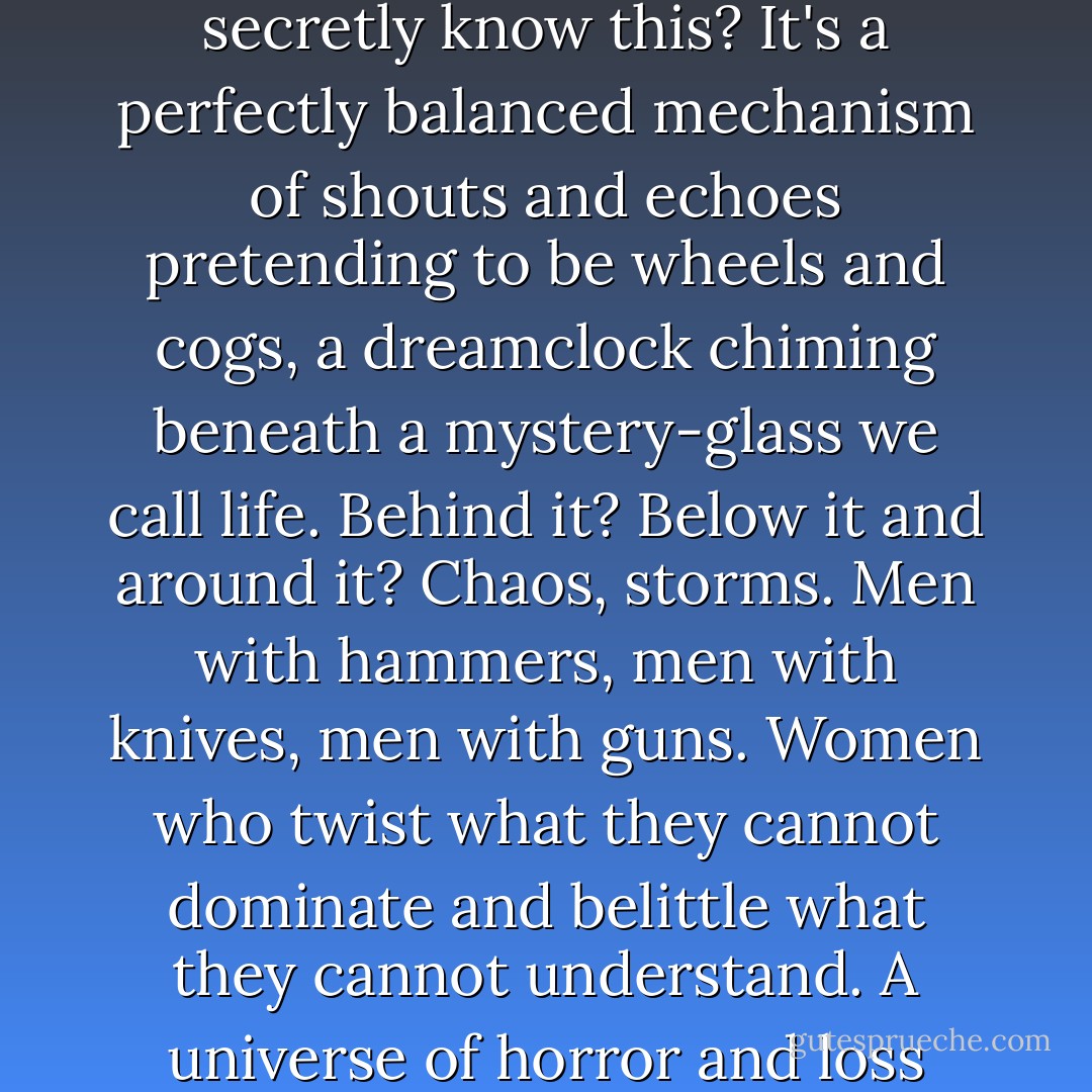 For a moment everything was clear, and when that happens you see that the world is barely there at all. Don't we all secretly know this? It's a perfectly balanced mechanism of shouts and echoes pretending to be wheels and cogs, a dreamclock chiming beneath a mystery-glass we call life. Behind it? Below it and around it? Chaos, storms. Men with hammers, men with knives, men with guns. Women who twist what they cannot dominate and belittle what they cannot understand. A universe of horror and loss surrounding a single lighted stage where mortals dance in defiance of the dark. - Stephen King