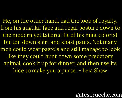 He, on the other hand, had the look of royalty, from his angular face and regal posture down to the modern yet tailored fit of his mint colored button down shirt and khaki pants. Not many men could wear pastels and still manage to look like they could hunt down some predatory animal, cook it up for dinner, and then use its hide to make you a purse. - Leia Shaw