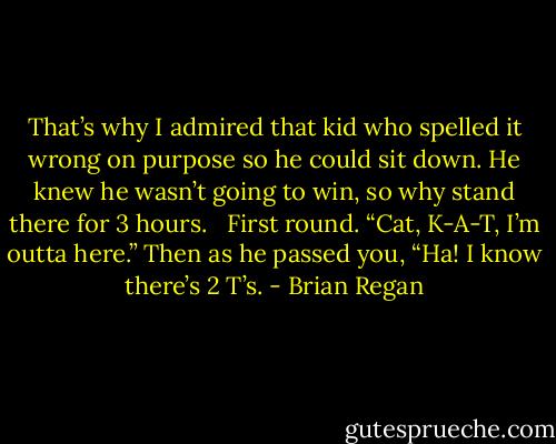 That’s why I admired that kid who spelled it wrong on purpose so he could sit down. He knew he wasn’t going to win, so why stand there for 3 hours. <br /><br />First round. “Cat, K-A-T, I’m outta here.” Then as he passed you, “Ha! I know there’s 2 T’s. - Brian Regan