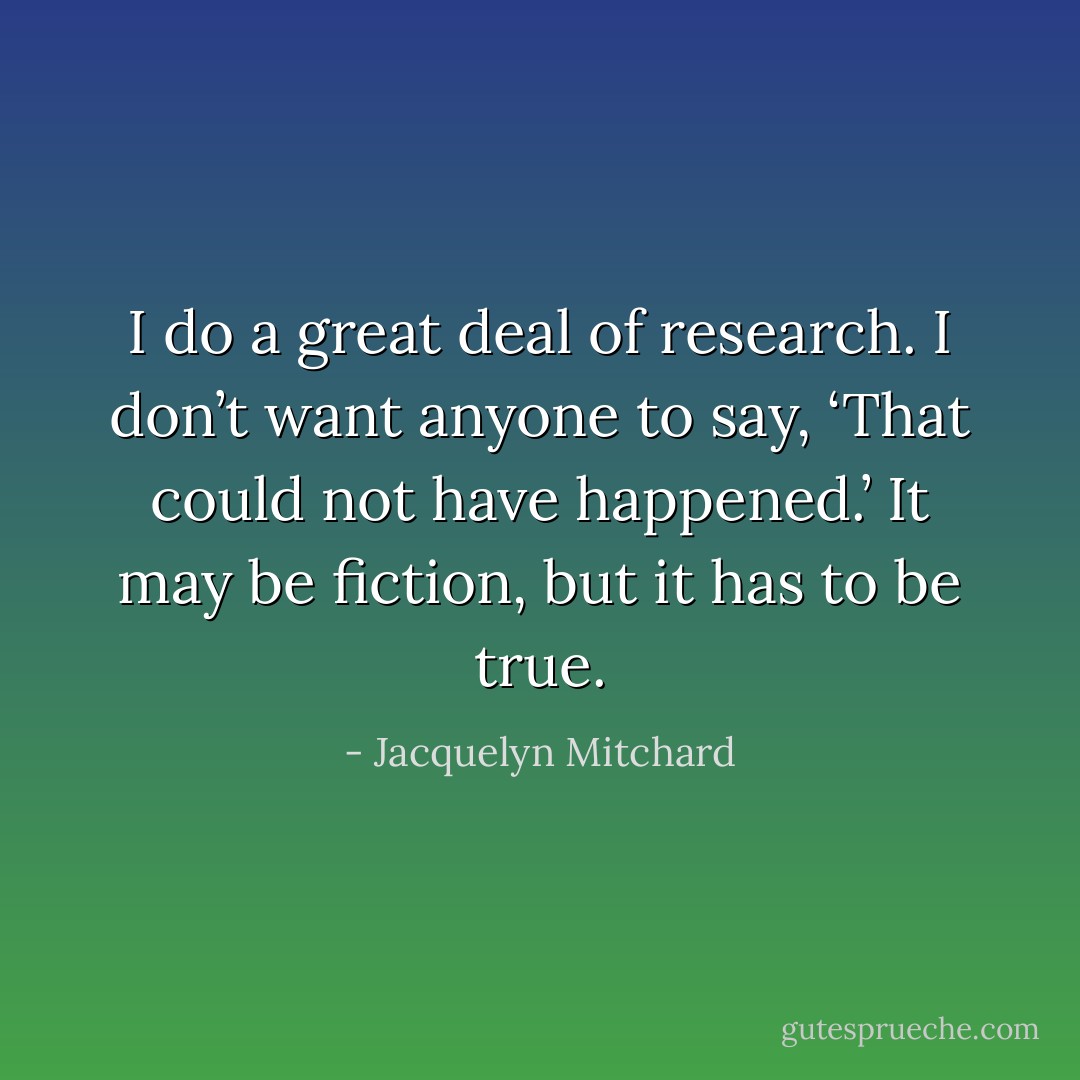 I do a great deal of research. I don’t want anyone to say, ‘That could not have happened.’ It may be fiction, but it has to be true. - Jacquelyn Mitchard