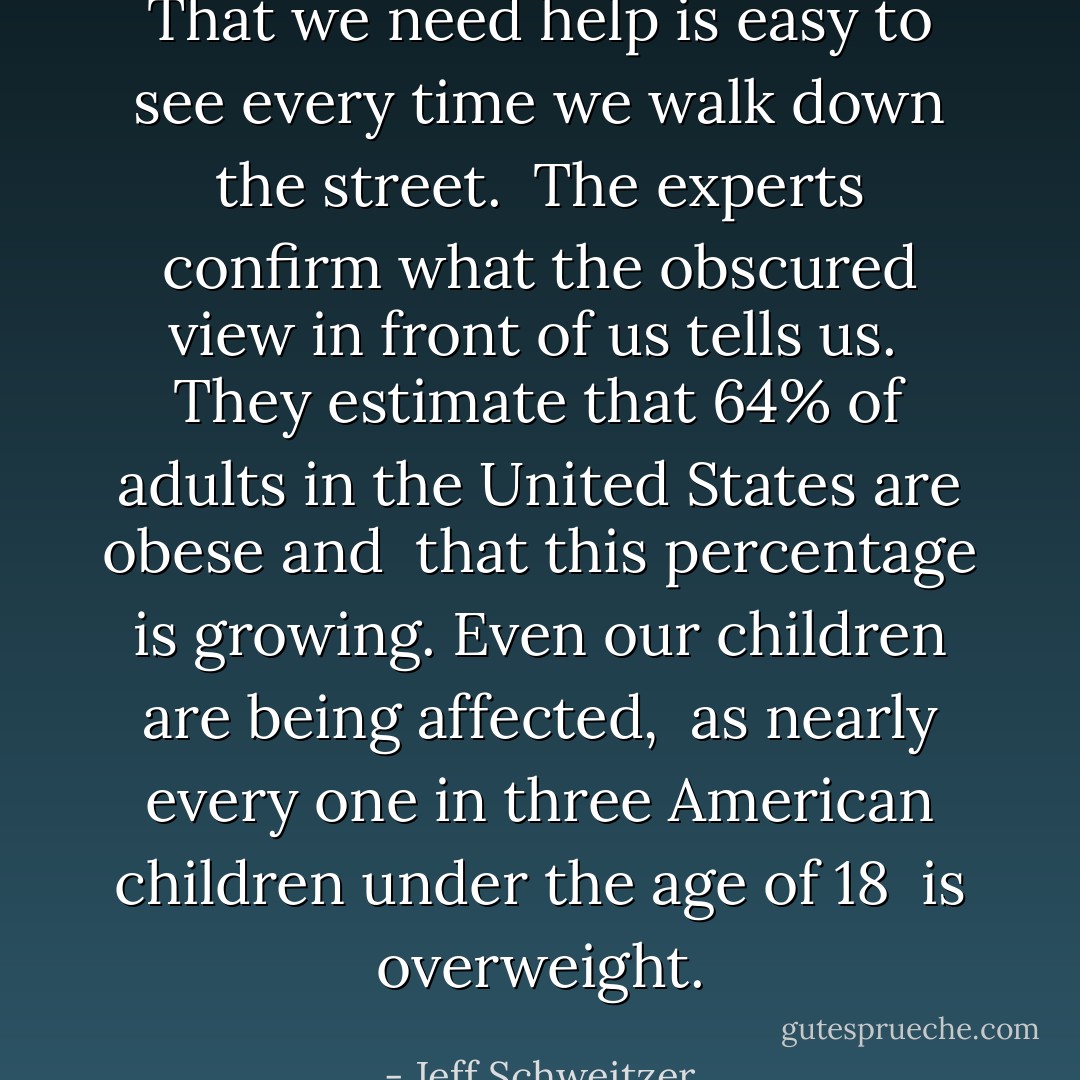 That we need help is easy to see every time we walk down the street. <br />The experts confirm what the obscured view in front of us tells us. <br />They estimate that 64% of adults in the United States are obese and <br />that this percentage is growing. Even our children are being affected, <br />as nearly every one in three American children under the age of 18 <br />is overweight. - Jeff Schweitzer
