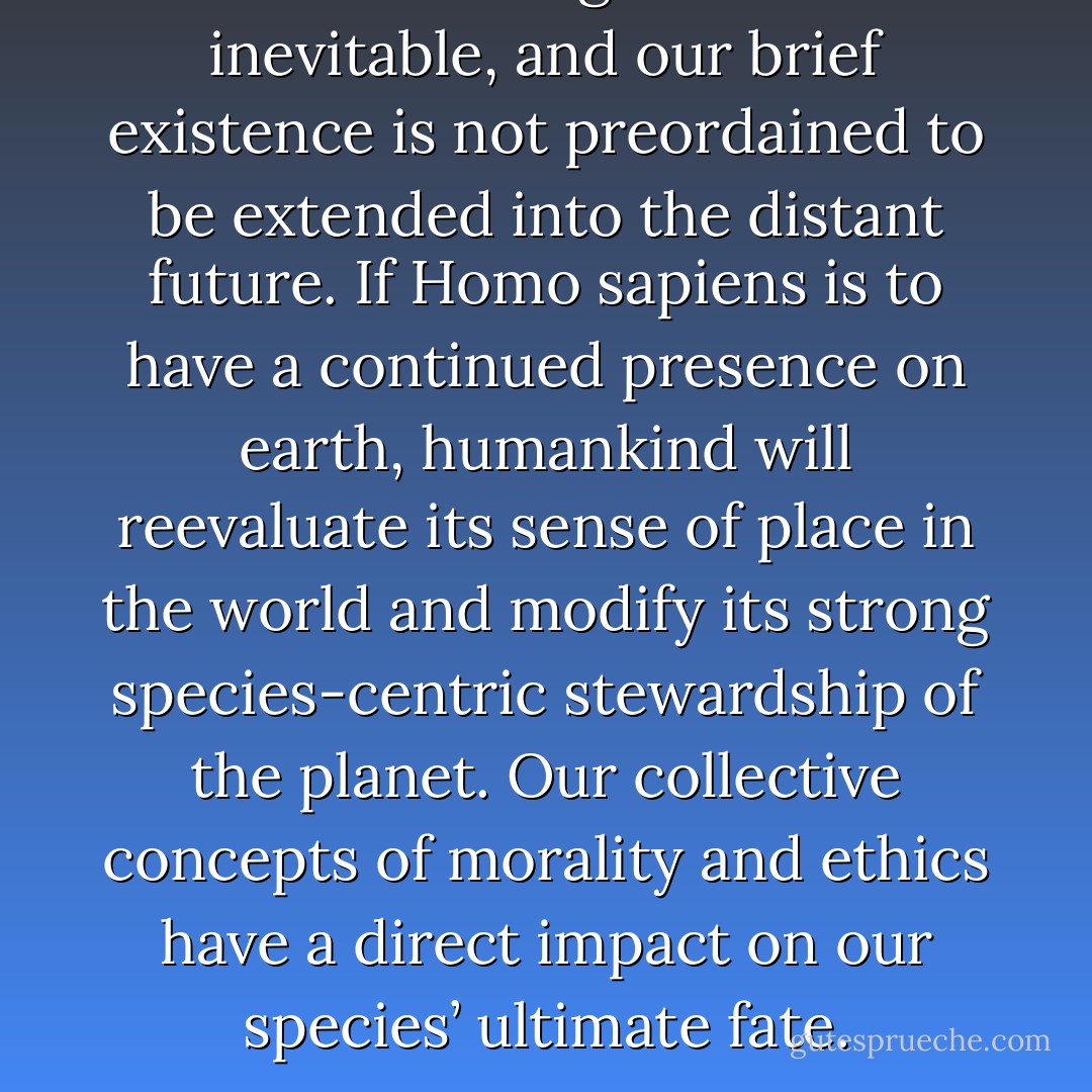 Human beings are not inevitable, and our brief existence is not preordained to be extended into the distant future. If Homo sapiens is to have a continued presence on earth, humankind will reevaluate its sense of place in the world and modify its strong species-centric stewardship of the planet. Our collective concepts of morality and ethics have a direct impact on our species’ ultimate fate. - Jeff Schweitzer