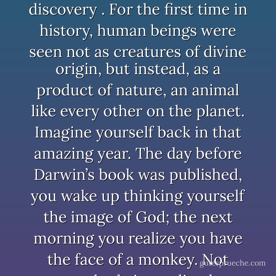 When Charles Darwin published On the Origin of Species in 1859, he exposed the world to a momentous discovery . For the first time in history, human beings were seen not as creatures of divine origin, but instead, as a product of nature, an animal like every other on the planet. Imagine yourself back in that amazing year. The day before Darwin’s book was published, you wake up thinking yourself the image of God; the next morning you realize you have the face of a monkey. Not everybody immediately embraced this rude demotion from god to goat. - Jeff Schweitzer