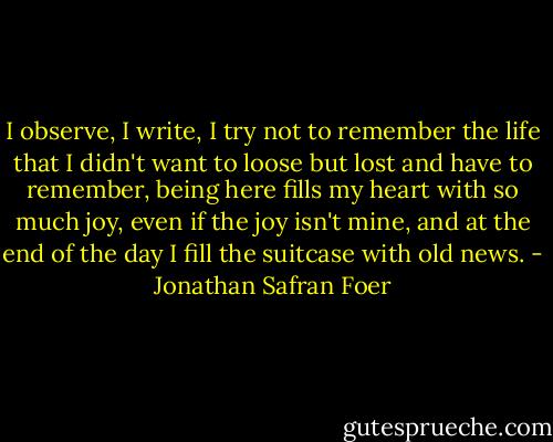 I observe, I write, I try not to remember the life that I didn't want to loose but lost and have to remember, being here fills my heart with so much joy, even if the joy isn't mine, and at the end of the day I fill the suitcase with old news. - Jonathan Safran Foer