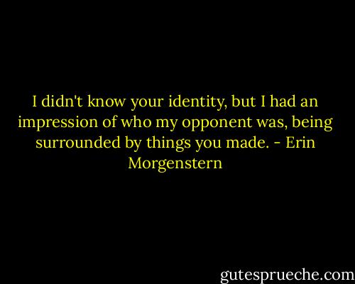 I didn't know your identity, but I had an impression of who my opponent was, being surrounded by things you made. - Erin Morgenstern