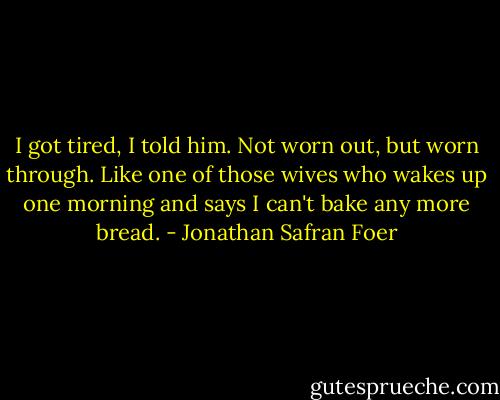I got tired, I told him. Not worn out, but worn through. Like one of those wives who wakes up one morning and says I can't bake any more bread. - Jonathan Safran Foer
