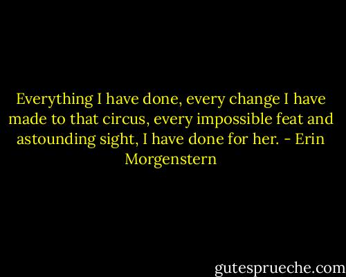 Everything I have done, every change I have made to that circus, every impossible feat and astounding sight, I have done for her. - Erin Morgenstern