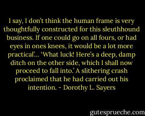 I say, I don’t think the human frame is very thoughtfully constructed for this sleuthhound business. If one could go on all fours, or had eyes in ones knees, it would be a lot more practical’… ‘What luck! Here’s a deep, damp ditch on the other side, which I shall now proceed to fall into.’ A slithering crash proclaimed that he had carried out his intention. - Dorothy L. Sayers