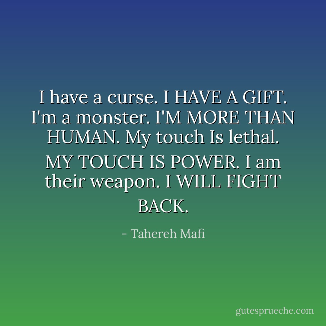 I have a curse.<br />I HAVE A GIFT.<br />I'm a monster.<br />I'M MORE THAN HUMAN.<br />My touch Is lethal.<br />MY TOUCH IS POWER.<br />I am their weapon.<br />I WILL FIGHT BACK. - Tahereh Mafi