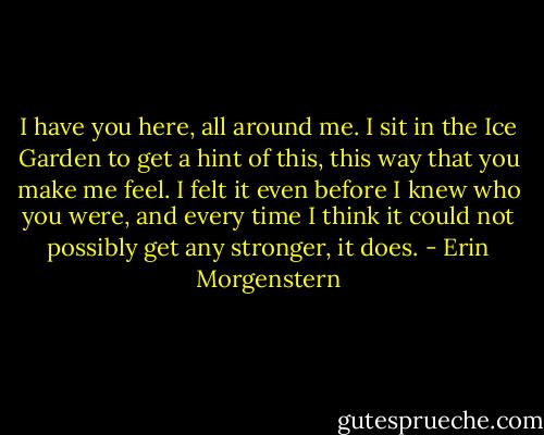 I have you here, all around me. I sit in the Ice Garden to get a hint of this, this way that you make me feel. I felt it even before I knew who you were, and every time I think it could not possibly get any stronger, it does. - Erin Morgenstern