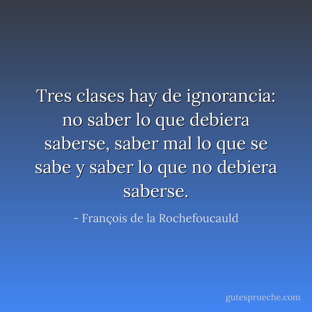 Tres clases hay de ignorancia: no saber lo que debiera saberse, saber mal lo que se sabe y saber lo que no debiera saberse. - François de la Rochefoucauld