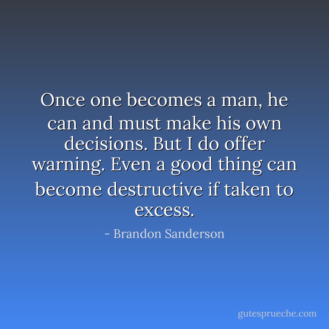 Once one becomes a man, he can and must make his own decisions. But I do offer warning. Even a good thing can become destructive if taken to excess. - Brandon Sanderson