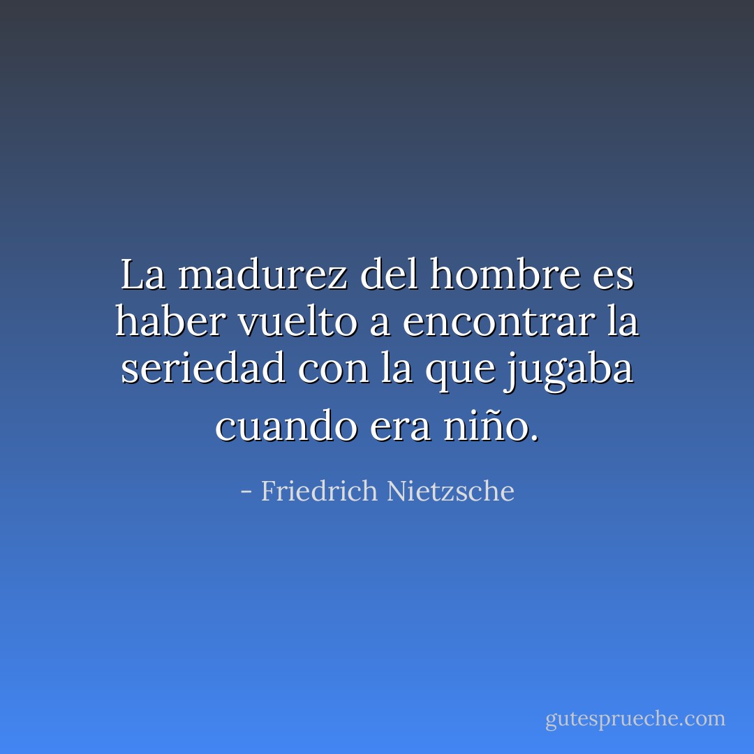 La madurez del hombre es haber vuelto a encontrar la seriedad con la que jugaba cuando era niño. - Friedrich Nietzsche