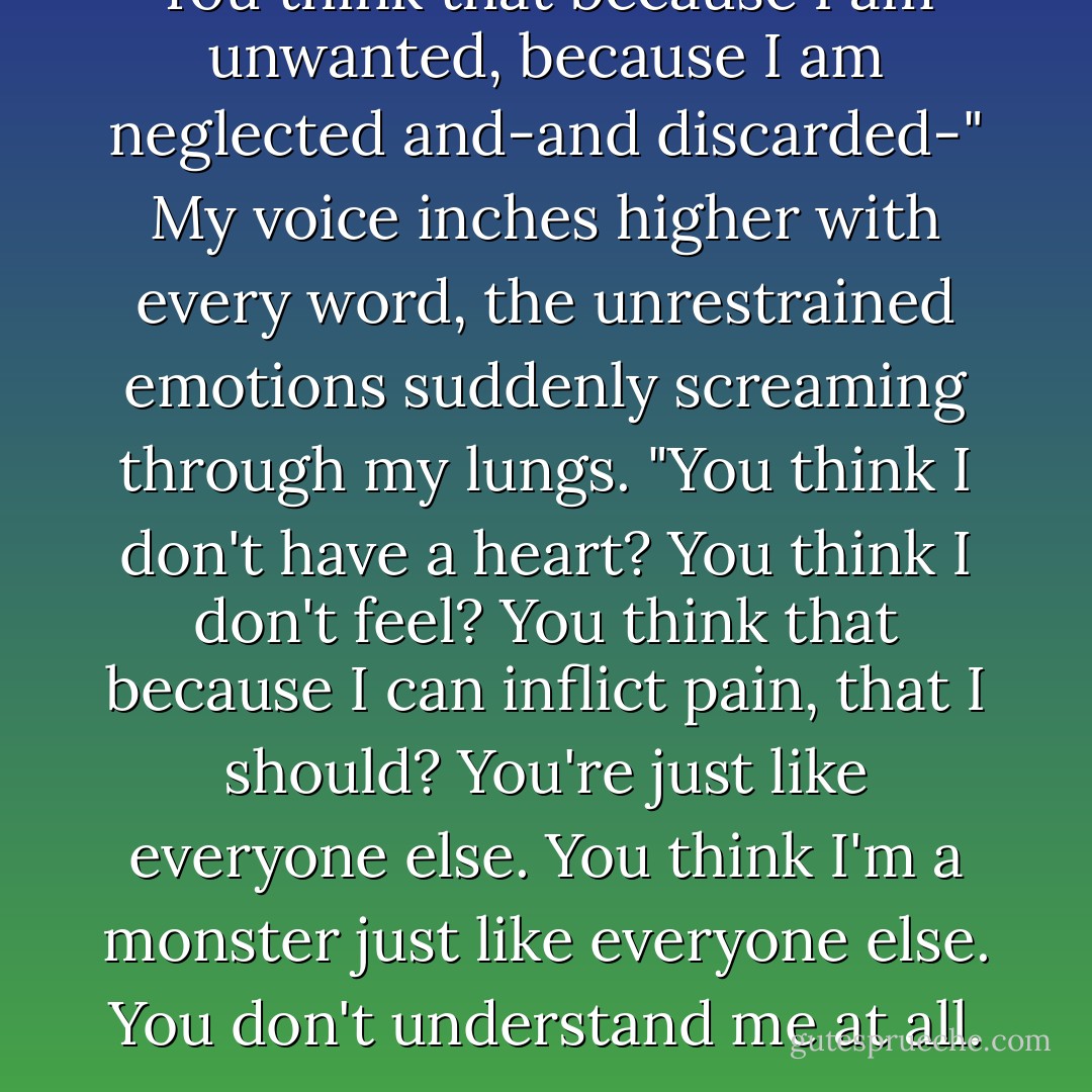 You think that because I am unwanted, because I am neglected and-and discarded-" My voice inches higher with every word, the unrestrained emotions suddenly screaming through my lungs. "You think I don't have a heart? You think I don't feel? You think that because I can inflict pain, that I should? You're just like everyone else. You think I'm a monster just like everyone else. You don't understand me at all. - Tahereh Mafi