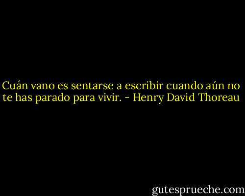 Cuán vano es sentarse a escribir cuando aún no te has parado para vivir. - Henry David Thoreau