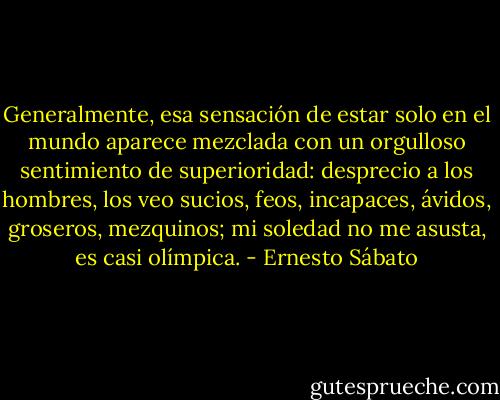 Generalmente, esa sensación de estar solo en el mundo aparece mezclada con un orgulloso sentimiento de superioridad: desprecio a los hombres, los veo sucios, feos, incapaces, ávidos, groseros, mezquinos; mi soledad no me asusta, es casi olímpica. - Ernesto Sábato