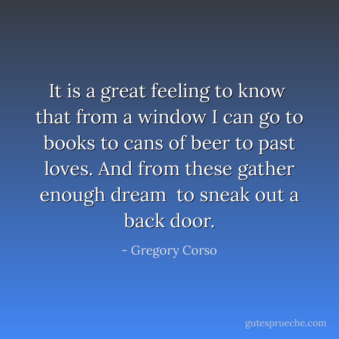 It is a great feeling to know<br /> that from a window<br />I can go to books to cans of beer to past loves.<br />And from these gather enough dream<br /> to sneak out a back door. - Gregory Corso