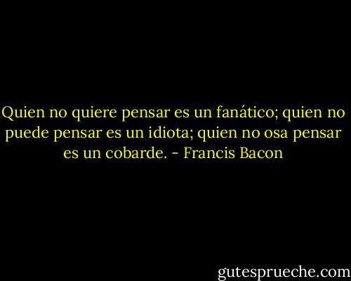 Quien no quiere pensar es un fanático; quien no puede pensar es un idiota; quien no osa pensar es un cobarde. - Francis Bacon