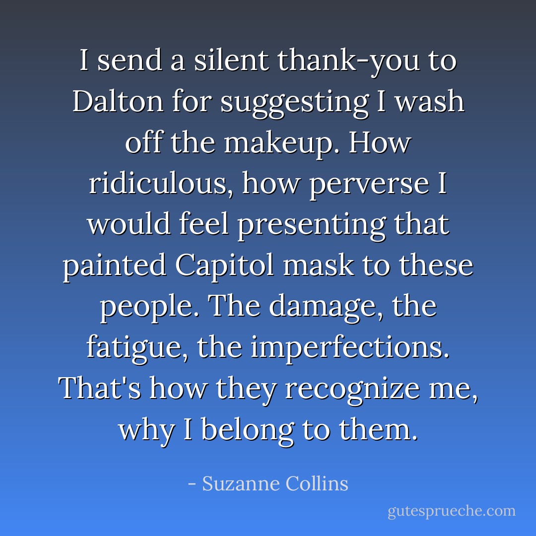 I send a silent thank-you to Dalton for suggesting I wash off the makeup. How ridiculous, how perverse I would feel presenting that painted Capitol mask to these people. The damage, the fatigue, the imperfections. That's how they recognize me, why I belong to them. - Suzanne Collins